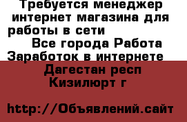 Требуется менеджер интернет-магазина для работы в сети.                 - Все города Работа » Заработок в интернете   . Дагестан респ.,Кизилюрт г.